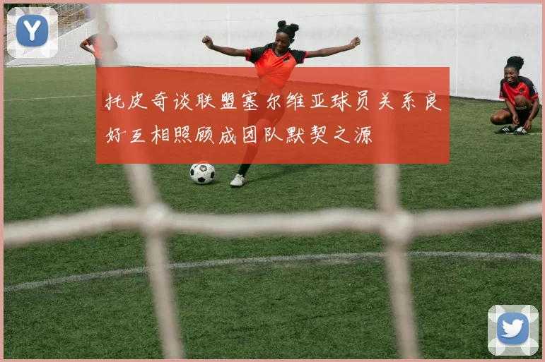 托皮奇谈联盟塞尔维亚球员关系良好互相照顾成团队默契之源
