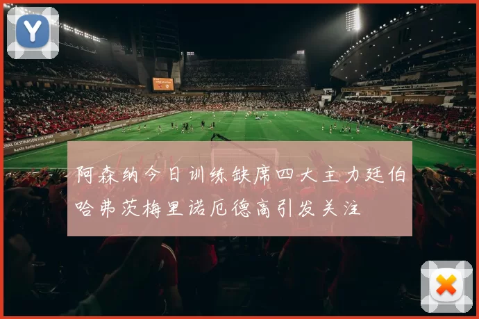 阿森纳今日训练缺席四大主力廷伯哈弗茨梅里诺厄德高引发关注