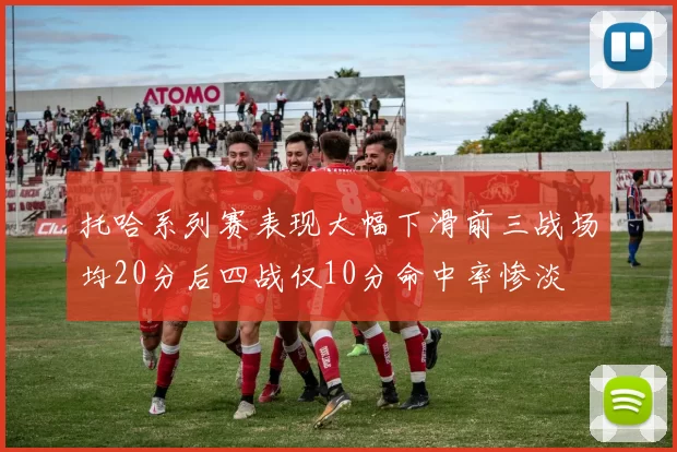 托哈系列赛表现大幅下滑前三战场均20分后四战仅10分命中率惨淡
