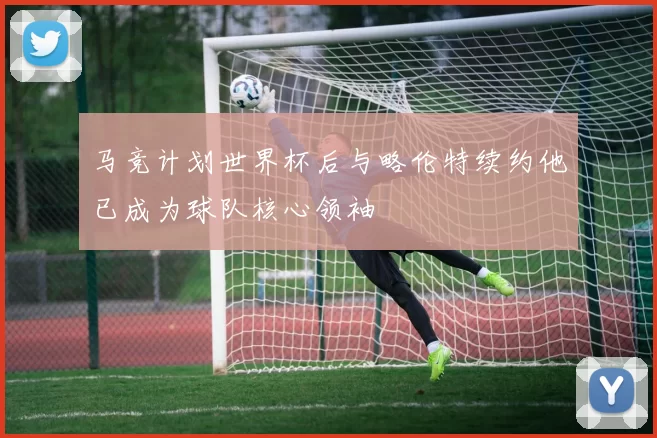 马竞计划世界杯后与略伦特续约他已成为球队核心领袖