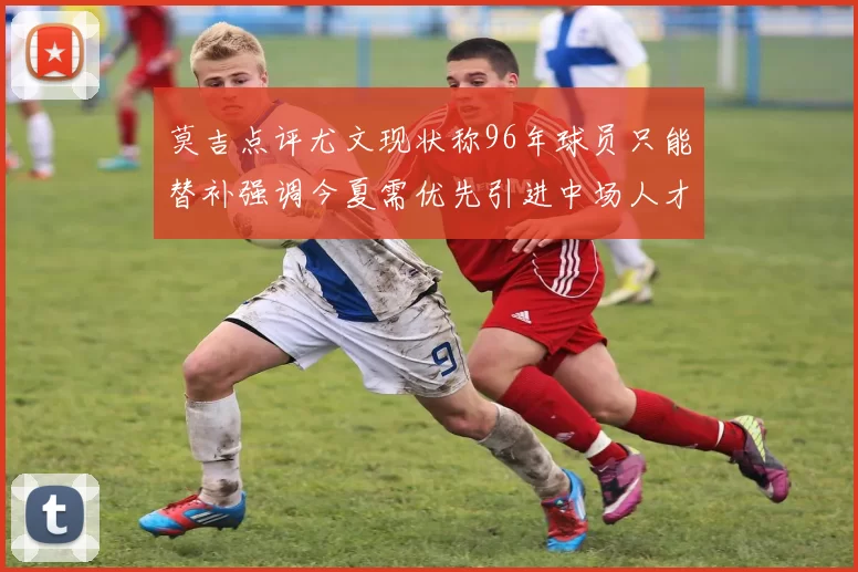 莫吉点评尤文现状称96年球员只能替补强调今夏需优先引进中场人才