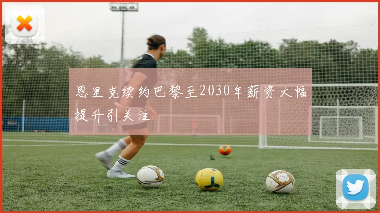 恩里克续约巴黎至2030年薪资大幅提升引关注