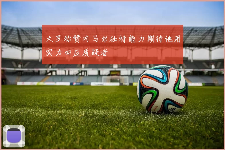 大罗称赞内马尔独特能力期待他用实力回应质疑者