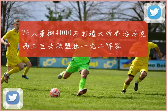 76人豪掷4000万打造大帝乔治马克西三巨头联盟独一无二阵容