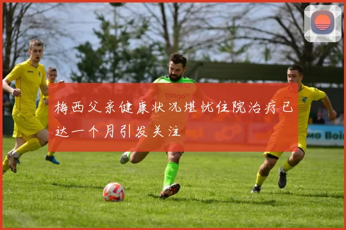 梅西父亲健康状况堪忧住院治疗已达一个月引发关注