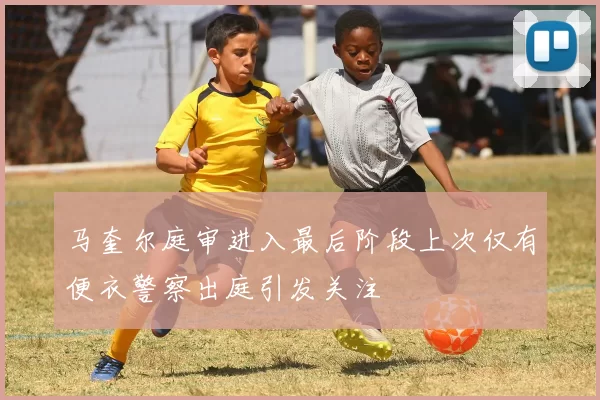 马奎尔庭审进入最后阶段上次仅有便衣警察出庭引发关注