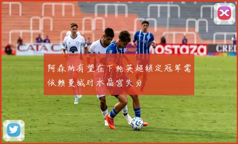 阿森纳有望在下轮英超锁定冠军需依赖曼城对水晶宫失分