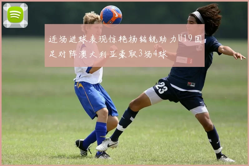 连场进球表现惊艳杨铭锐助力U19国足对阵澳大利亚豪取3场4球