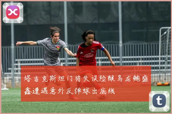 塔吉克斯坦门将失误险酿乌龙鲍盛鑫遭遇意外反弹球出底线