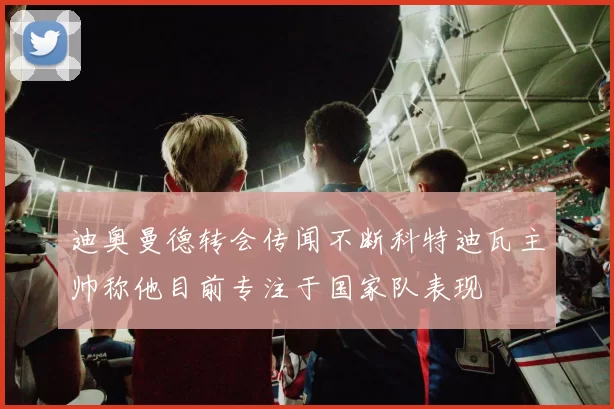 迪奥曼德转会传闻不断科特迪瓦主帅称他目前专注于国家队表现