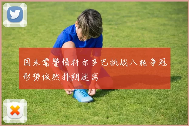 国米需警惕科尔多巴挑战八轮争冠形势依然扑朔迷离