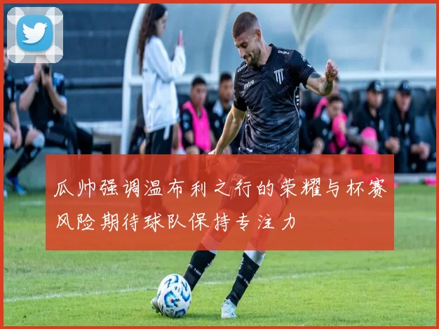 瓜帅强调温布利之行的荣耀与杯赛风险期待球队保持专注力