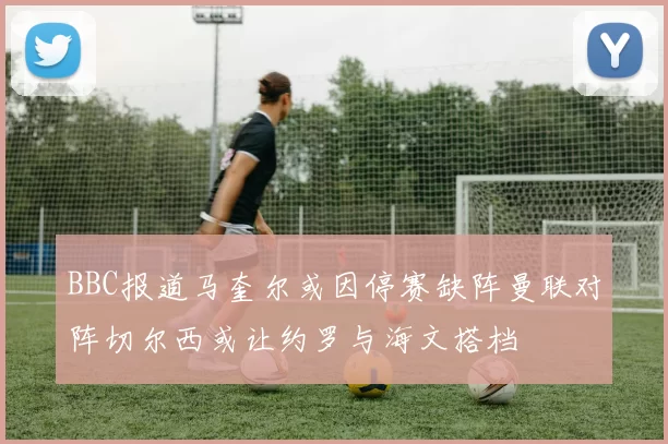 BBC报道马奎尔或因停赛缺阵曼联对阵切尔西或让约罗与海文搭档