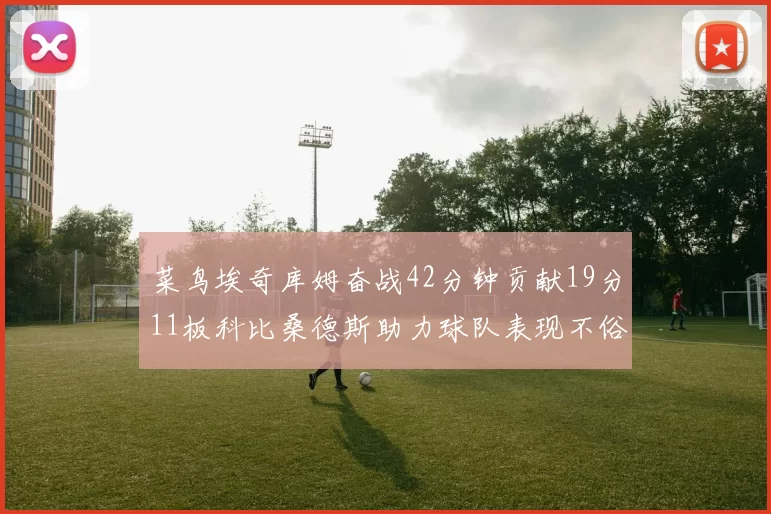 菜鸟埃奇库姆奋战42分钟贡献19分11板科比桑德斯助力球队表现不俗
