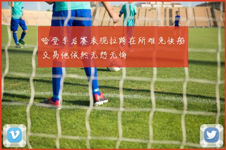 哈登季后赛表现拉跨在所难免快船交易他依然无怨无悔